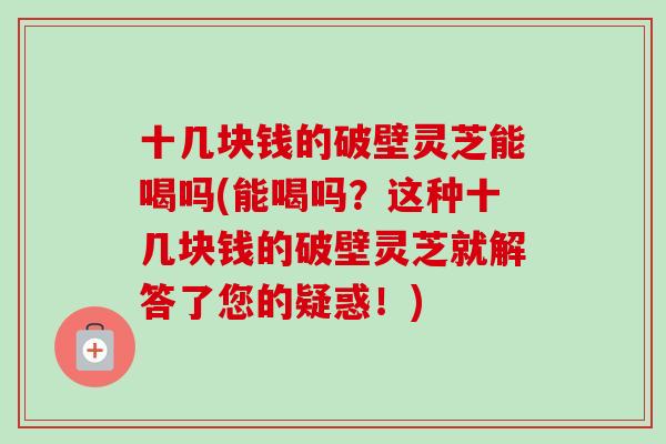 十几块钱的破壁灵芝能喝吗(能喝吗？这种十几块钱的破壁灵芝就解答了您的疑惑！)
