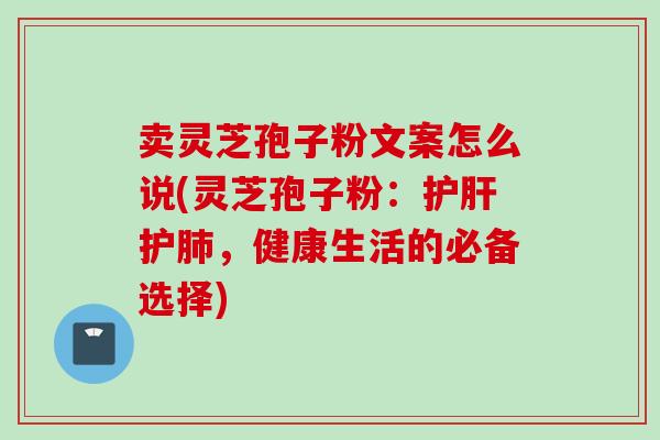 卖灵芝孢子粉文案怎么说(灵芝孢子粉:护肝护肺,健康生活的必备选择)