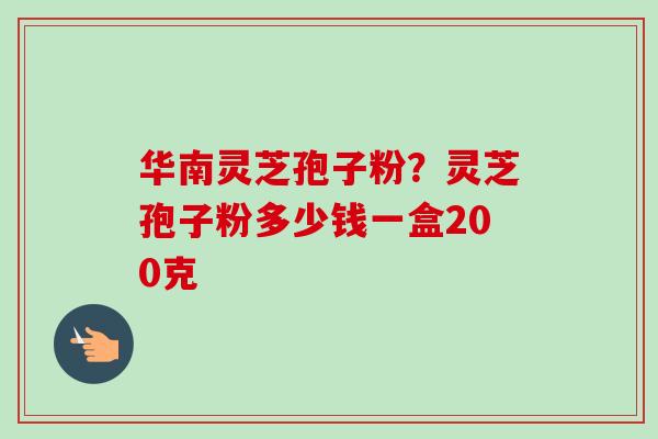 华南灵芝孢子粉?灵芝孢子粉多少钱一盒200克