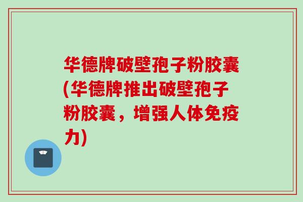 华德牌破壁孢子粉胶囊(华德牌推出破壁孢子粉胶囊,增强人体免疫力) 华德牌破壁孢子粉胶囊(华德牌推出破壁孢子粉胶囊,增强人体免疫力)