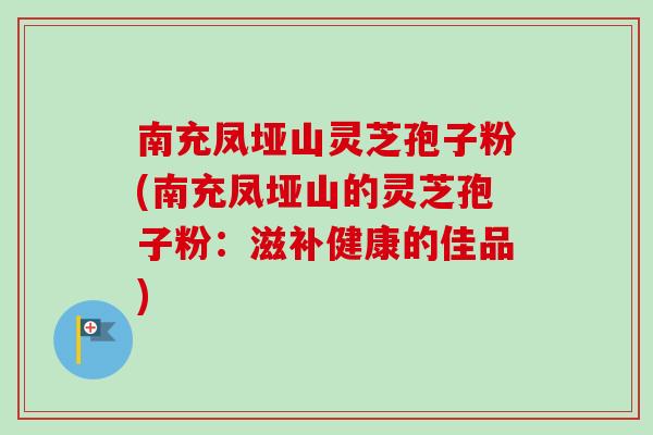 南充凤垭山灵芝孢子粉(南充凤垭山的灵芝孢子粉：滋补健康的佳品)