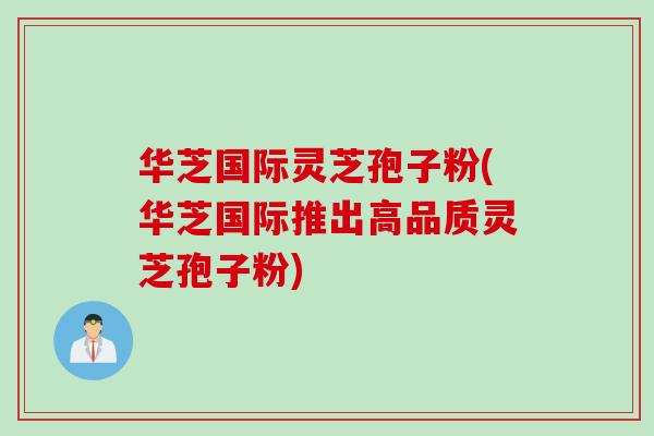 华芝国际灵芝孢子粉(华芝国际推出高品质灵芝孢子粉)
