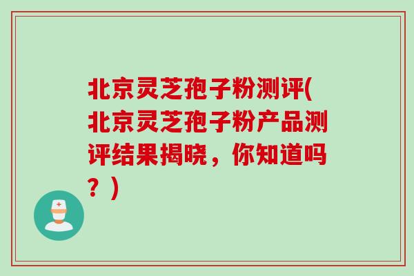 北京灵芝孢子粉测评(北京灵芝孢子粉产品测评结果揭晓，你知道吗？)