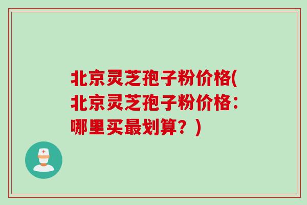 北京灵芝孢子粉价格(北京灵芝孢子粉价格：哪里买最划算？)