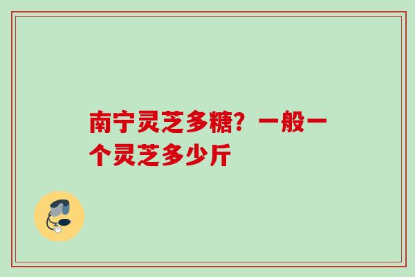 南宁灵芝多糖?一般一个灵芝多少斤