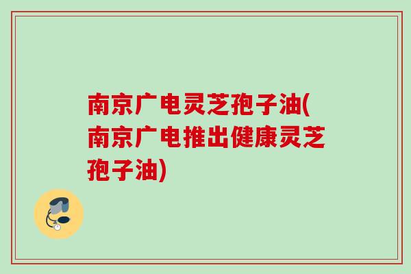 南京广电灵芝孢子油(南京广电推出健康灵芝孢子油)