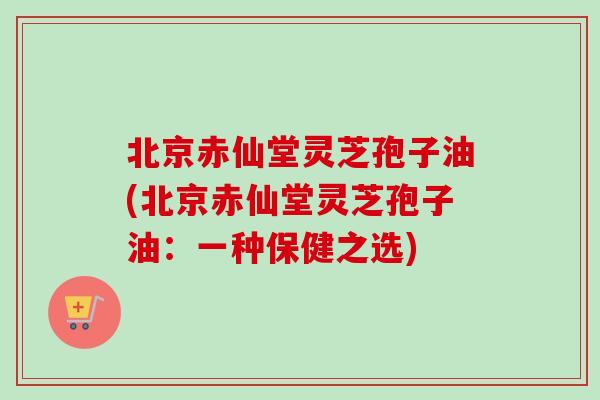 北京赤仙堂灵芝孢子油(北京赤仙堂灵芝孢子油：一种保健之选)