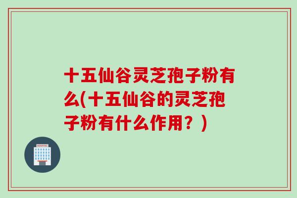 十五仙谷灵芝孢子粉有么(十五仙谷的灵芝孢子粉有什么作用?) 十五仙谷灵芝孢子粉有么(十五仙谷的灵芝孢子粉有什么作用?)