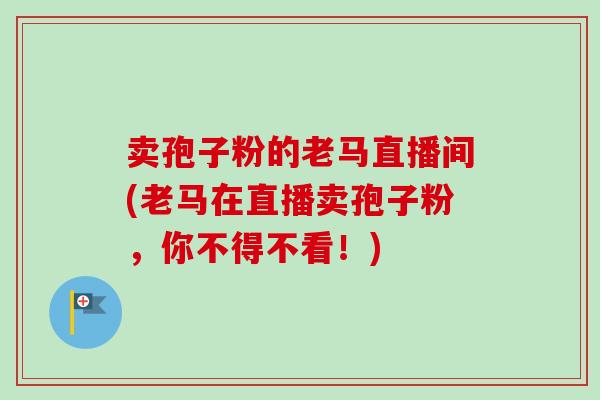 卖孢子粉的老马直播间(老马在直播卖孢子粉,你不得不看!) 卖孢子粉的老马直播间(老马在直播卖孢子粉,你不得不看!)