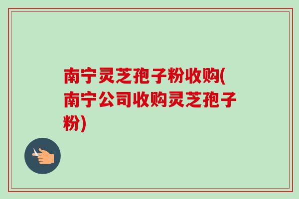 南宁灵芝孢子粉收购(南宁公司收购灵芝孢子粉)
