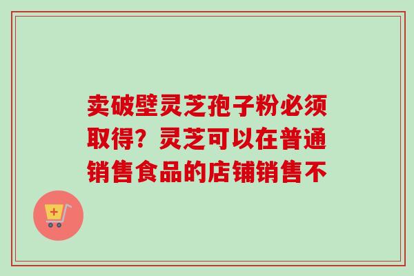 卖破壁灵芝孢子粉必须取得?灵芝可以在普通销售食品的店铺销售不