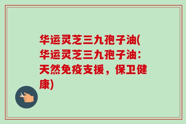 华运灵芝三九孢子油(华运灵芝三九孢子油:天然免疫支援,保卫健康)