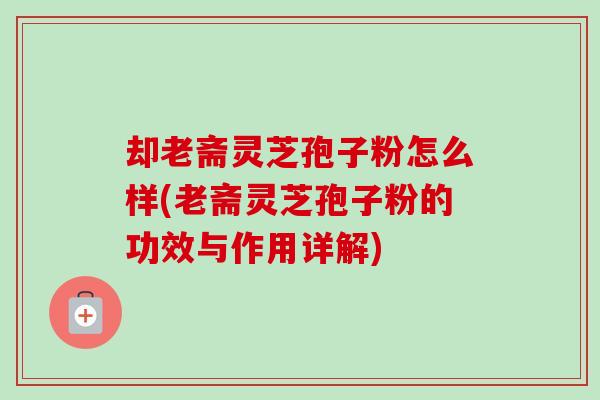 却老斋灵芝孢子粉怎么样(老斋灵芝孢子粉的功效与作用详解)