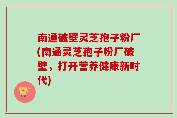 南通破壁灵芝孢子粉厂(南通灵芝孢子粉厂破壁，打开营养健康新时代)