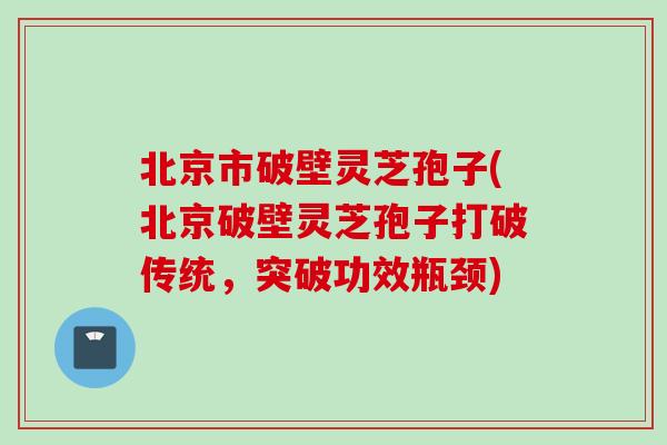 北京市破壁灵芝孢子(北京破壁灵芝孢子打破传统，突破功效瓶颈)