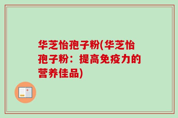 华芝怡孢子粉(华芝怡孢子粉:提高免疫力的营养佳品) 华芝怡孢子粉(华芝怡孢子粉:提高免疫力的营养佳品)