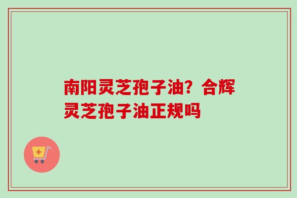 南阳灵芝孢子油？合辉灵芝孢子油正规吗