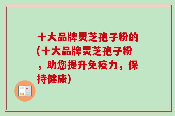 十大品牌灵芝孢子粉的(十大品牌灵芝孢子粉，助您提升免疫力，保持健康)