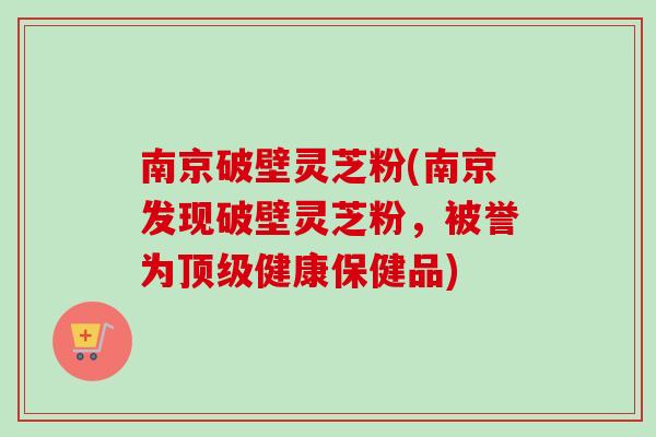 南京破壁灵芝粉(南京发现破壁灵芝粉,被誉为顶级健康保健品)