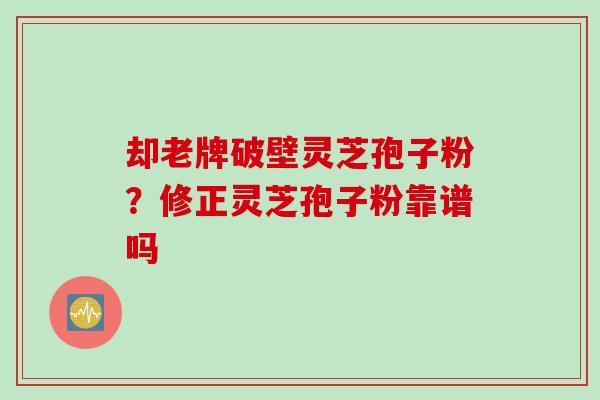 却老牌破壁灵芝孢子粉?修正灵芝孢子粉靠谱吗 却老牌破壁灵芝孢子粉?修正灵芝孢子粉靠谱吗