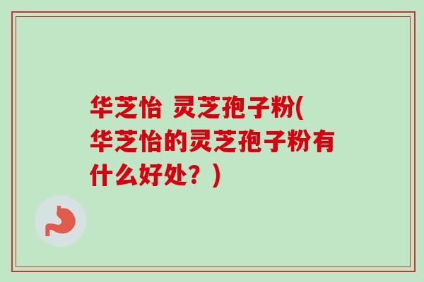 华芝怡 灵芝孢子粉(华芝怡的灵芝孢子粉有什么好处?)