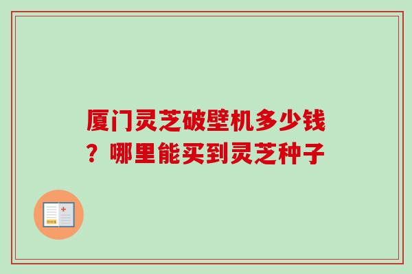 厦门灵芝破壁机多少钱?哪里能买到灵芝种子