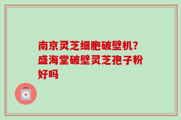 南京灵芝细胞破壁机？盛海堂破壁灵芝孢子粉好吗