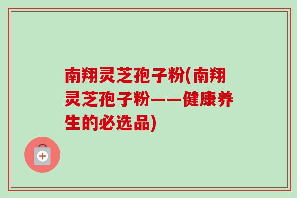南翔灵芝孢子粉(南翔灵芝孢子粉——健康养生的必选品)