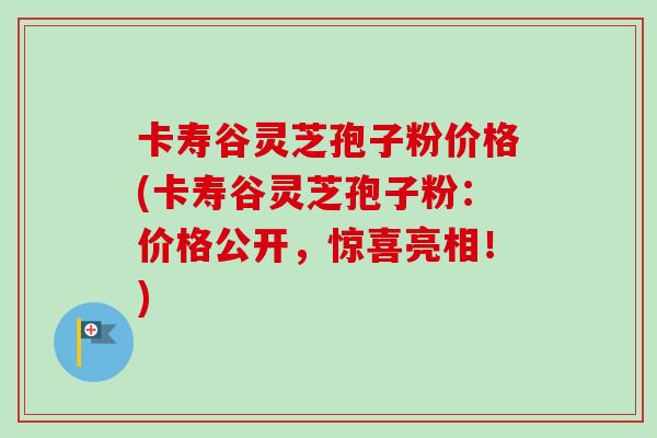 卡寿谷灵芝孢子粉价格(卡寿谷灵芝孢子粉：价格公开，惊喜亮相！)
