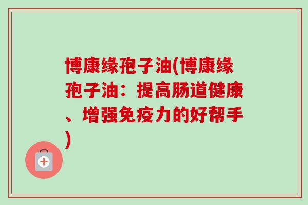 博康缘孢子油(博康缘孢子油:提高肠道健康、增强免疫力的好帮手)