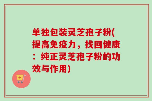 单独包装灵芝孢子粉(提高免疫力，找回健康：纯正灵芝孢子粉的功效与作用)