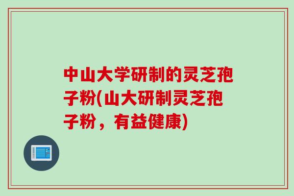 中山大学研制的灵芝孢子粉(山大研制灵芝孢子粉,有益健康)