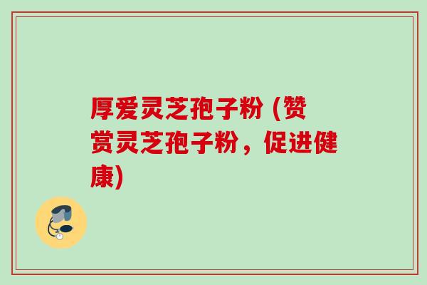 厚爱灵芝孢子粉 (赞赏灵芝孢子粉,促进健康)
