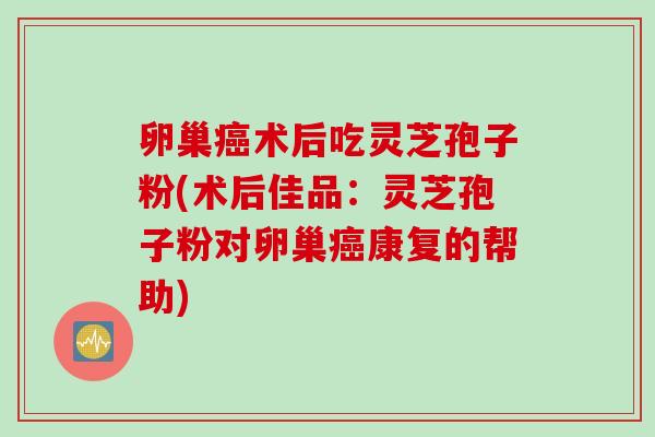 卵巢癌术后吃灵芝孢子粉(术后佳品：灵芝孢子粉对卵巢癌康复的帮助)