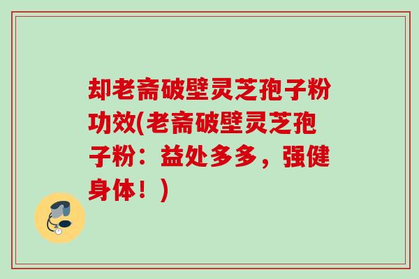 却老斋破壁灵芝孢子粉功效(老斋破壁灵芝孢子粉：益处多多，强健身体！)