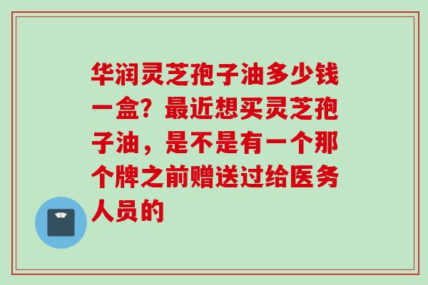华润灵芝孢子油多少钱一盒?近想买灵芝孢子油,是不是有一个那个牌之前赠送过给医务人员的 华润灵芝孢子油多少钱一盒?近想买灵芝孢子油,是不是有一个那个牌之前赠送过给医务人员的