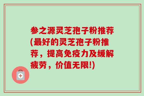 参之源灵芝孢子粉推荐(最好的灵芝孢子粉推荐,提高免疫力及缓解疲劳,价值无限!)