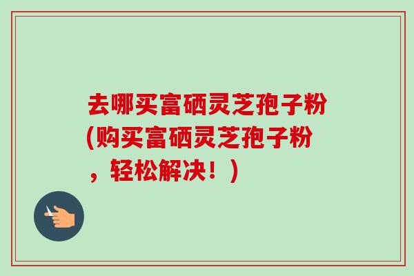 去哪买富硒灵芝孢子粉(购买富硒灵芝孢子粉，轻松解决！)