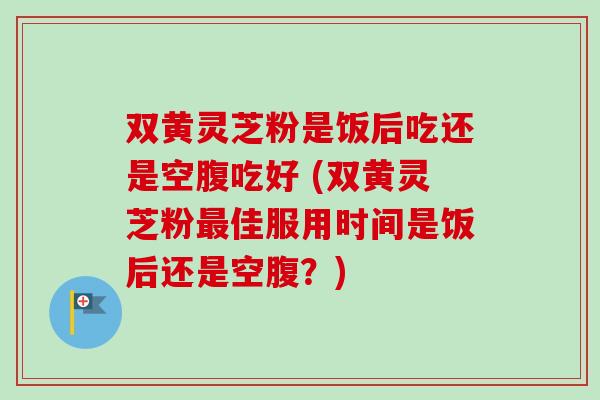 双黄灵芝粉是饭后吃还是空腹吃好 (双黄灵芝粉最佳服用时间是饭后还是空腹?)