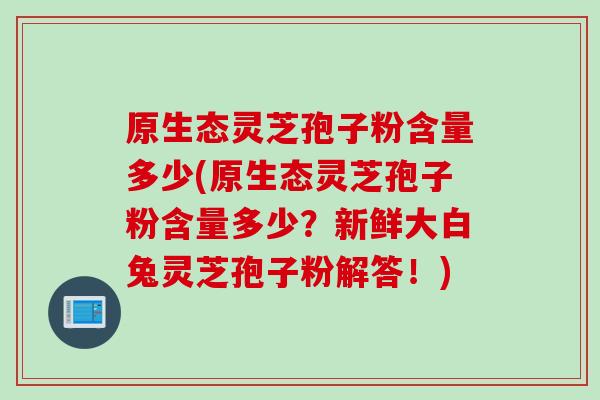 原生态灵芝孢子粉含量多少(原生态灵芝孢子粉含量多少?新鲜大白兔灵芝孢子粉解答!)
