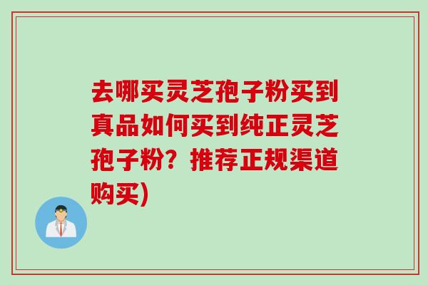 去哪买灵芝孢子粉买到真品如何买到纯正灵芝孢子粉?推荐正规渠道购买)