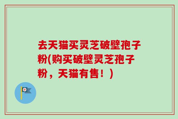 去天猫买灵芝破壁孢子粉(购买破壁灵芝孢子粉，天猫有售！)