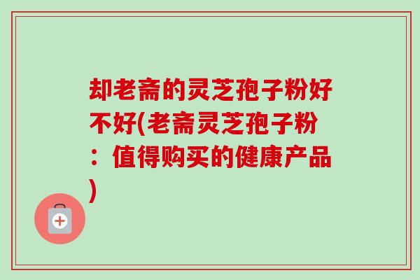 却老斋的灵芝孢子粉好不好(老斋灵芝孢子粉:值得购买的健康产品)