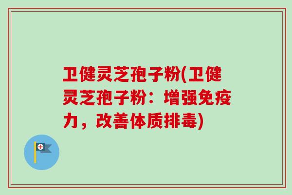 卫健灵芝孢子粉(卫健灵芝孢子粉：增强免疫力，改善体质排毒)