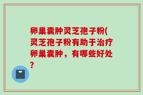 卵巢囊肿灵芝孢子粉(灵芝孢子粉有助于卵巢囊肿,有哪些好处? 卵巢囊肿灵芝孢子粉(灵芝孢子粉有助于卵巢囊肿,有哪些好处?