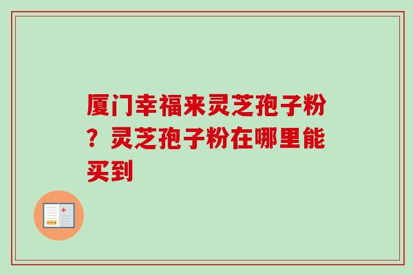 厦门幸福来灵芝孢子粉？灵芝孢子粉在哪里能买到