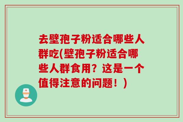 去壁孢子粉适合哪些人群吃(壁孢子粉适合哪些人群食用？这是一个值得注意的问题！)