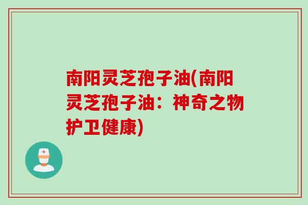 南阳灵芝孢子油(南阳灵芝孢子油:神奇之物护卫健康)