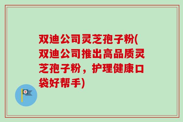 双迪公司灵芝孢子粉(双迪公司推出高品质灵芝孢子粉，护理健康口袋好帮手)