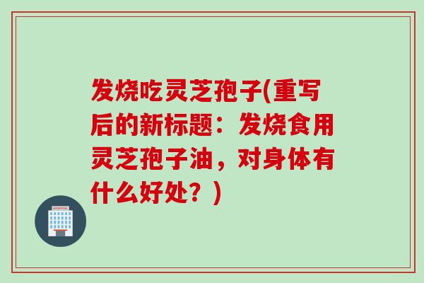 发烧吃灵芝孢子(重写后的新标题：发烧食用灵芝孢子油，对身体有什么好处？)